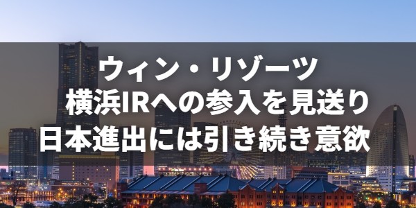 ウィン・リゾーツが横浜IRの参入見送りを決定。日本進出には引き続き意欲